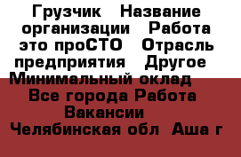 Грузчик › Название организации ­ Работа-это проСТО › Отрасль предприятия ­ Другое › Минимальный оклад ­ 1 - Все города Работа » Вакансии   . Челябинская обл.,Аша г.